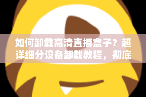如何卸载高清直播盒子?超详细分设备卸载教程,彻底清除残留无烦恼 如何卸载高清直播盒子?超详细分设备卸载教程,彻底清除残留无烦恼
