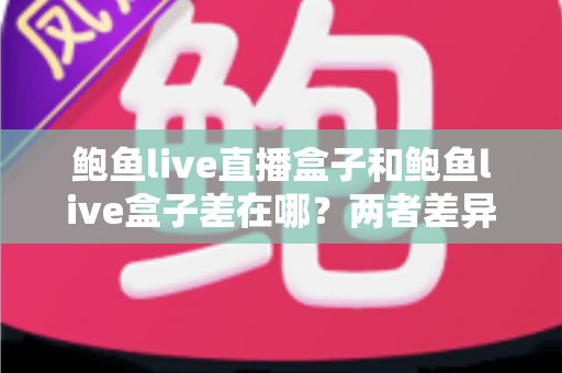 鲍鱼live直播盒子和鲍鱼live盒子差在哪?两者差异全解析与选购指南 鲍鱼live直播盒子和鲍鱼live盒子差在哪?两者差异全解析与选购指南
