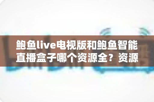 鲍鱼live电视版和鲍鱼智能直播盒子哪个资源全？资源对比与选购指南一文讲透