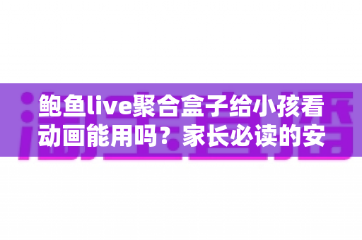 鲍鱼live聚合盒子给小孩看动画能用吗?家长必读的安全评测与观影指南 鲍鱼live聚合盒子给小孩看动画能用吗?家长必读的安全评测与观影指南