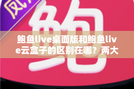 鲍鱼live桌面版和鲍鱼live云盒子的区别在哪？两大版本核心差异全解析，帮你选对不踩坑