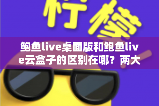 鲍鱼live桌面版和鲍鱼live云盒子的区别在哪？两大版本核心差异全解析，帮你选对不踩坑