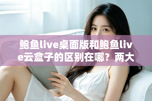 鲍鱼live桌面版和鲍鱼live云盒子的区别在哪？两大版本核心差异全解析，帮你选对不踩坑
