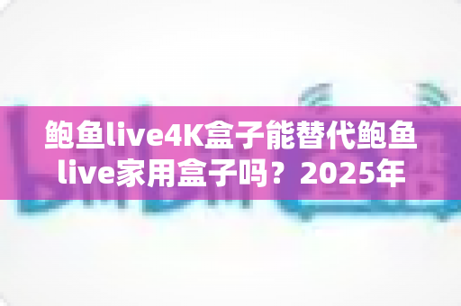 鲍鱼live4K盒子能替代鲍鱼live家用盒子吗？2025年深度对比分析与选购避坑指南