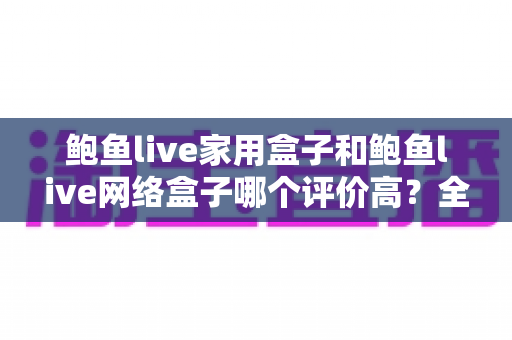鲍鱼live家用盒子和鲍鱼live网络盒子哪个评价高？全方位深度对比评测，帮你选对不花冤枉钱