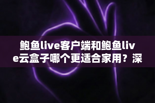 鲍鱼live客户端和鲍鱼live云盒子哪个更适合家用？深度对比帮你选对不踩坑