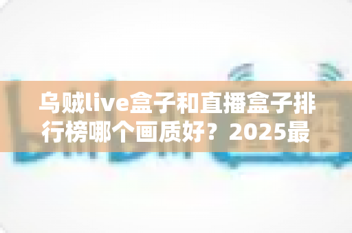 乌贼live盒子和直播盒子排行榜哪个画质好?2025最全画质对比评测与选购指南 乌贼live盒子和直播盒子排行榜哪个画质好?2025最全画质对比评测与选购指南
