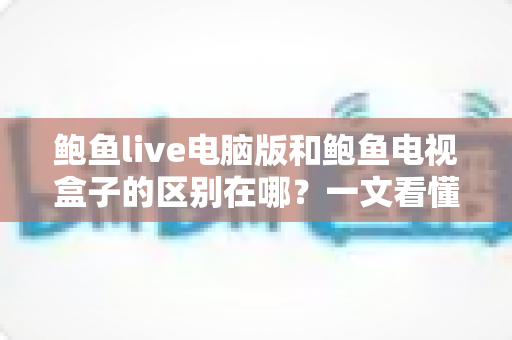 鲍鱼live电脑版和鲍鱼电视盒子的区别在哪？一文看懂平台差异与选购指南