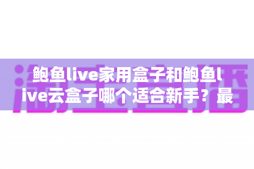 鲍鱼live家用盒子和鲍鱼live云盒子哪个适合新手？最全新手选购指南与使用建议
