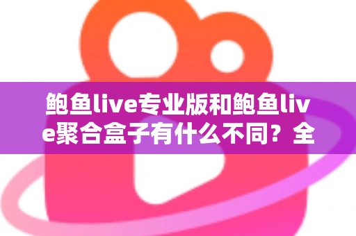 鲍鱼live专业版和鲍鱼live聚合盒子有什么不同？全方位对比解析，帮你一次选对最适合的版本
