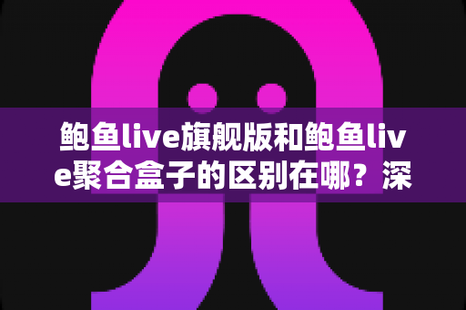 鲍鱼live旗舰版和鲍鱼live聚合盒子的区别在哪？深度解析两大版本核心差异与选购指南