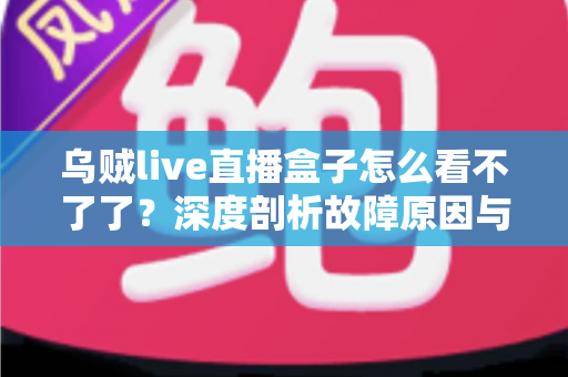 乌贼live直播盒子怎么看不了了？深度剖析故障原因与实用解决方案全指南