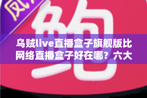 乌贼live直播盒子旗舰版比网络直播盒子好在哪？六大核心优势全面解析