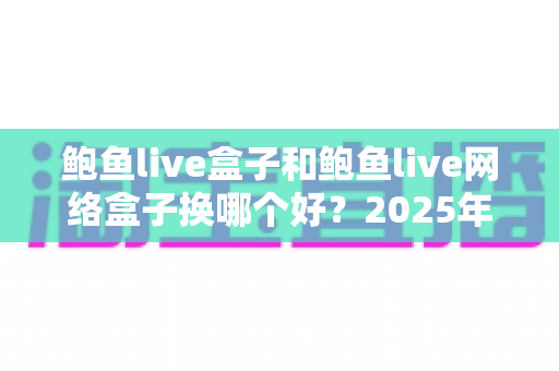 鲍鱼live盒子和鲍鱼live网络盒子换哪个好?2025年家庭影音升级全攻略:配置、内容、价格六大维度深度对比一次讲透 鲍鱼live盒子和鲍鱼live网络盒子换哪个好?2025年家庭影音升级全攻略:配置、内容、价格六大维度深度对比一次讲透