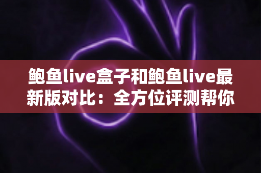 鲍鱼live盒子和鲍鱼live最新版对比：全方位评测帮你选出最适合的版本