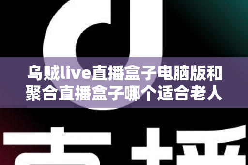 乌贼live直播盒子电脑版和聚合直播盒子哪个适合老人？中老年用户直播软件选购全指南