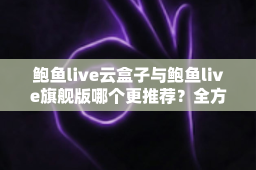 鲍鱼live云盒子与鲍鱼live旗舰版哪个更推荐？全方位深度对比评测助你一次选对