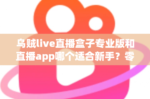 乌贼live直播盒子专业版和直播app哪个适合新手？零基础主播入门工具选择与避坑全指南