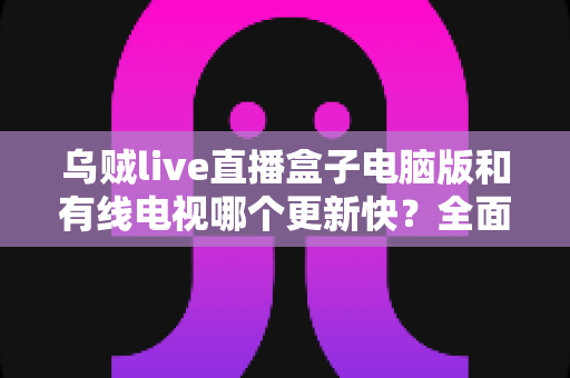 乌贼live直播盒子电脑版和有线电视哪个更新快？全面深度对比解析，帮你选对观影方式