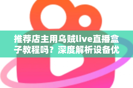 推荐店主用乌贼live直播盒子教程吗？深度解析设备优势、上手流程与适用人群