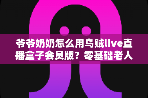 爷爷奶奶怎么用乌贼live直播盒子会员版?零基础老人也能学会的详细教程 爷爷奶奶怎么用乌贼live直播盒子会员版?零基础老人也能学会的详细教程