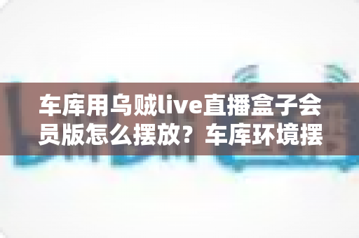 车库用乌贼live直播盒子会员版怎么摆放？车库环境摆放全攻略与实用技巧一文学会
