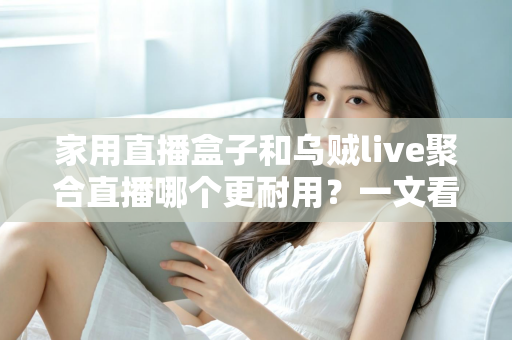 家用直播盒子和乌贼live聚合直播哪个更耐用？一文看懂寿命差异，帮你选对长久省心的家庭观影方案