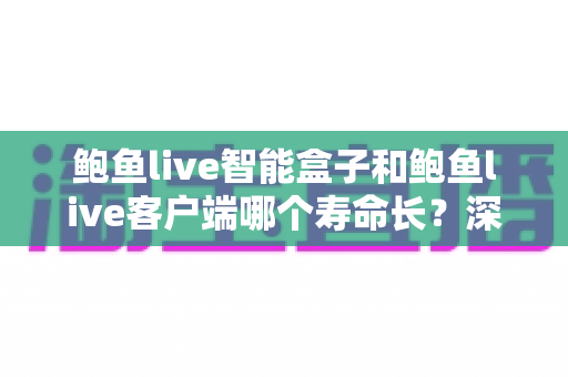 鲍鱼live智能盒子和鲍鱼live客户端哪个寿命长？深度对比解析与延长寿命全攻略