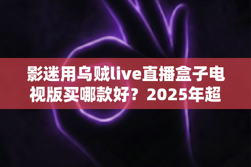 影迷用乌贼live直播盒子电视版买哪款好？2025年超全选购指南与避坑攻略