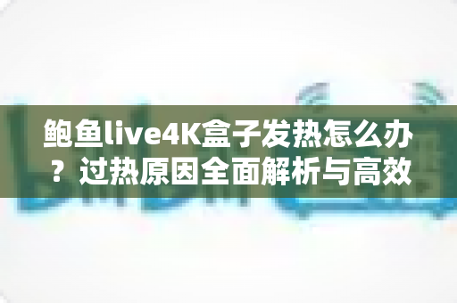 鲍鱼live4K盒子发热怎么办？过热原因全面解析与高效降温实用指南