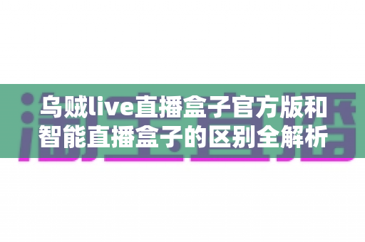 乌贼live直播盒子官方版和智能直播盒子的区别全解析:一篇读懂选购要点,直播新手必看指南 乌贼live直播盒子官方版和智能直播盒子的区别全解析:一篇读懂选购要点,直播新手必看指南