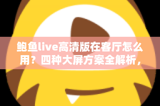 鲍鱼live高清版在客厅怎么用？四种大屏方案全解析，轻松打造高清家庭影音中心
