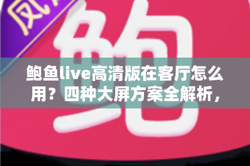 鲍鱼live高清版在客厅怎么用？四种大屏方案全解析，轻松打造高清家庭影音中心