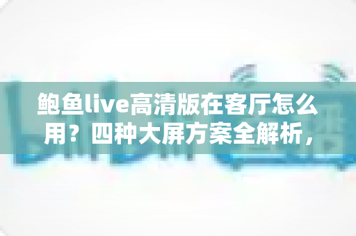鲍鱼live高清版在客厅怎么用？四种大屏方案全解析，轻松打造高清家庭影音中心