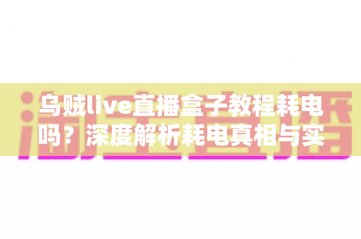 乌贼live直播盒子教程耗电吗?深度解析耗电真相与实用省电优化全攻略 乌贼live直播盒子教程耗电吗?深度解析耗电真相与实用省电优化全攻略