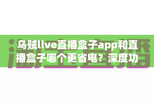 乌贼live直播盒子app和直播盒子哪个更省电?深度功耗对比与实用省电指南 乌贼live直播盒子app和直播盒子哪个更省电?深度功耗对比与实用省电指南