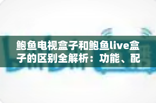 鲍鱼电视盒子和鲍鱼live盒子的区别全解析:功能、配置与选购指南一文读懂 鲍鱼电视盒子和鲍鱼live盒子的区别全解析:功能、配置与选购指南一文读懂