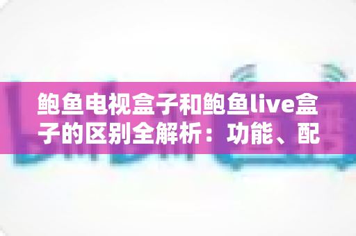 鲍鱼电视盒子和鲍鱼live盒子的区别全解析:功能、配置与选购指南一文读懂 鲍鱼电视盒子和鲍鱼live盒子的区别全解析:功能、配置与选购指南一文读懂