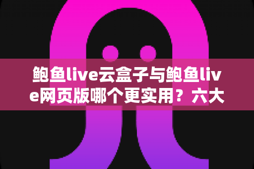 鲍鱼live云盒子与鲍鱼live网页版哪个更实用？六大维度深度对比，帮你一键选对最佳观看方案
