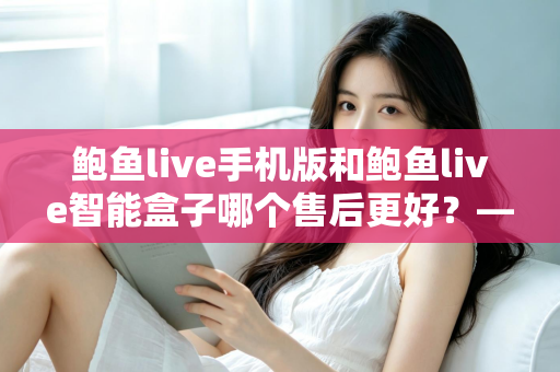 鲍鱼live手机版和鲍鱼live智能盒子哪个售后更好?——两大版本售后服务全方位对比与选购指南 鲍鱼live手机版和鲍鱼live智能盒子哪个售后更好?——两大版本售后服务全方位对比与选购指南
