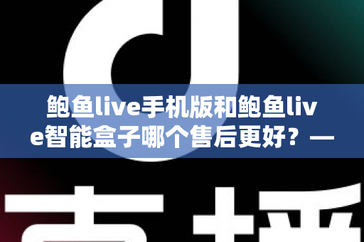 鲍鱼live手机版和鲍鱼live智能盒子哪个售后更好?——两大版本售后服务全方位对比与选购指南 鲍鱼live手机版和鲍鱼live智能盒子哪个售后更好?——两大版本售后服务全方位对比与选购指南