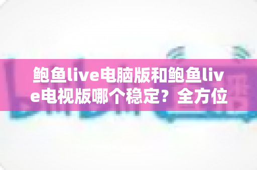 鲍鱼live电脑版和鲍鱼live电视版哪个稳定?全方位对比分析与选择建议 鲍鱼live电脑版和鲍鱼live电视版哪个稳定?全方位对比分析与选择建议