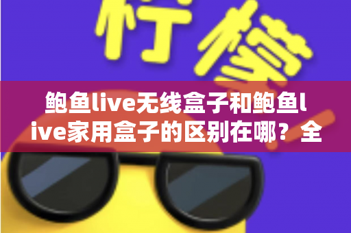 鲍鱼live无线盒子和鲍鱼live家用盒子的区别在哪？全面对比解析与选购指南