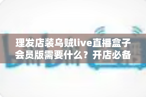 理发店装乌贼live直播盒子会员版需要什么?开店必备清单与安装全攻略 理发店装乌贼live直播盒子会员版需要什么?开店必备清单与安装全攻略