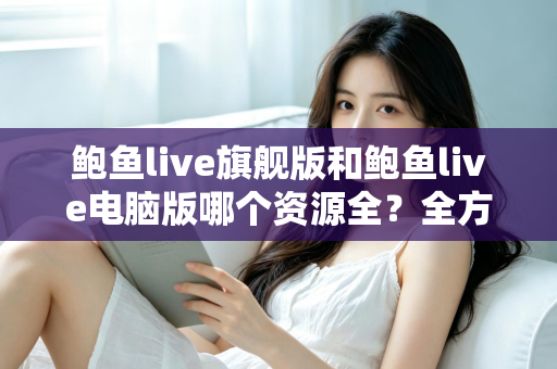 鲍鱼live旗舰版和鲍鱼live电脑版哪个资源全?全方位对比解析助你选对版本 鲍鱼live旗舰版和鲍鱼live电脑版哪个资源全?全方位对比解析助你选对版本