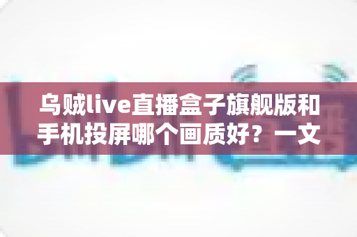 乌贼live直播盒子旗舰版和手机投屏哪个画质好？一文看懂高清观影最佳选择