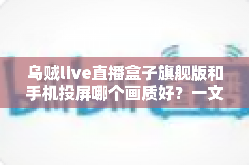 乌贼live直播盒子旗舰版和手机投屏哪个画质好？一文看懂高清观影最佳选择