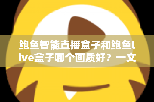鲍鱼智能直播盒子和鲍鱼live盒子哪个画质好？一文看懂两大直播盒子画质差异，选对设备畅享高清视觉盛宴