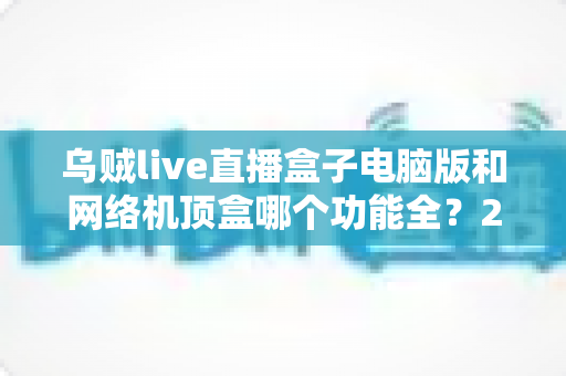 乌贼live直播盒子电脑版和网络机顶盒哪个功能全?2025年最全功能对比与选购指南 乌贼live直播盒子电脑版和网络机顶盒哪个功能全?2025年最全功能对比与选购指南
