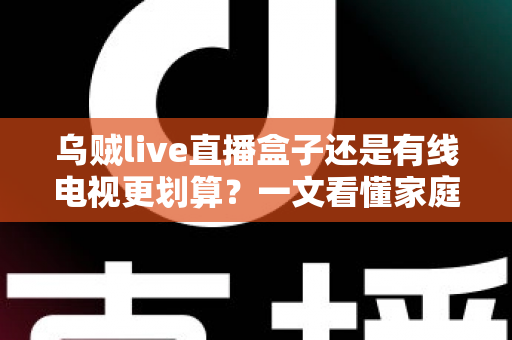 乌贼live直播盒子还是有线电视更划算？一文看懂家庭观影省钱攻略与选购指南